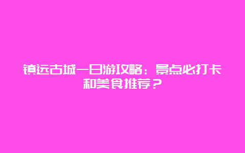 镇远古城一日游攻略：景点必打卡和美食推荐？