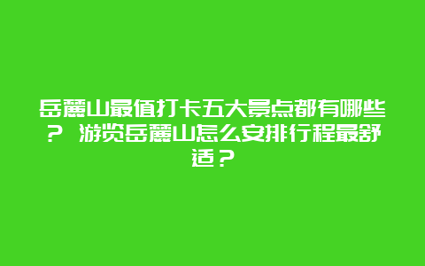 岳麓山最值打卡五大景点都有哪些？ 游览岳麓山怎么安排行程最舒适？