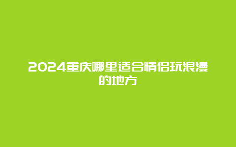 2024重庆哪里适合情侣玩浪漫的地方