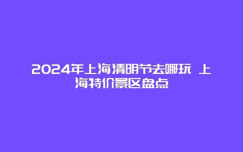 2024年上海清明节去哪玩 上海特价景区盘点