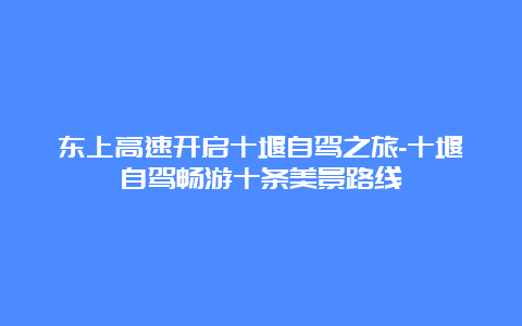 东上高速开启十堰自驾之旅-十堰自驾畅游十条美景路线