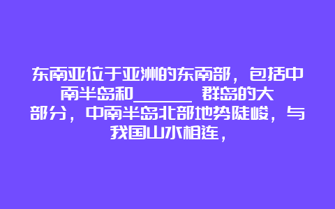 东南亚位于亚洲的东南部，包括中南半岛和______ 群岛的大部分，中南半岛北部地势陡峻，与我国山水相连，