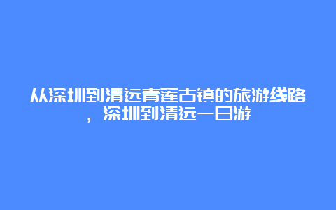 从深圳到清远青莲古镇的旅游线路，深圳到清远一日游