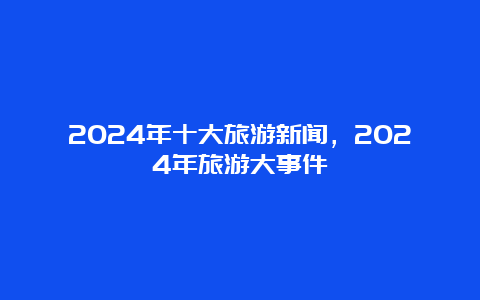 2024年十大旅游新闻，2024年旅游大事件