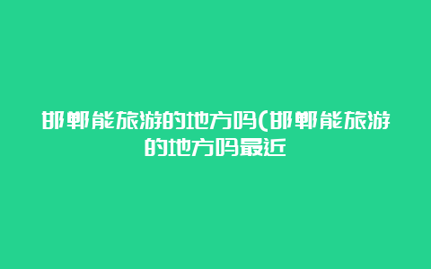 邯郸能旅游的地方吗(邯郸能旅游的地方吗最近