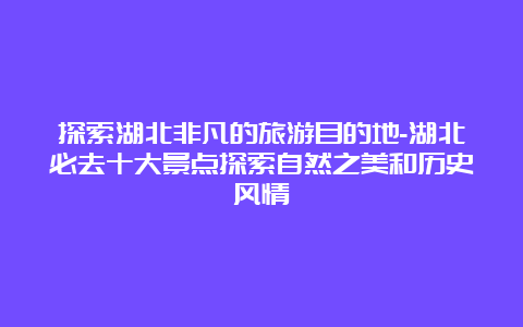 探索湖北非凡的旅游目的地-湖北必去十大景点探索自然之美和历史风情