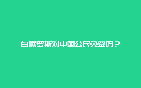 白俄罗斯对中国公民免签吗？