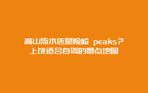 高山流水还是险峻 peaks？上饶适合自驾的景点地图