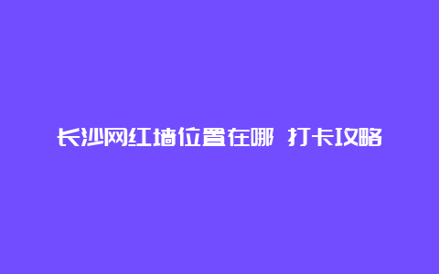 长沙网红墙位置在哪 打卡攻略