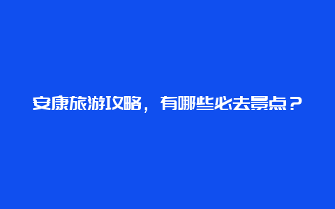 安康旅游攻略，有哪些必去景点？