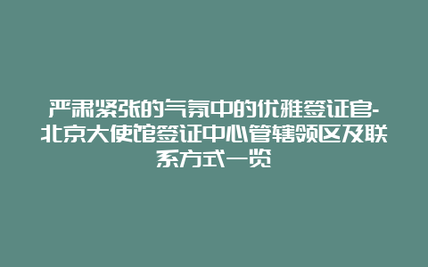 严肃紧张的气氛中的优雅签证官-北京大使馆签证中心管辖领区及联系方式一览