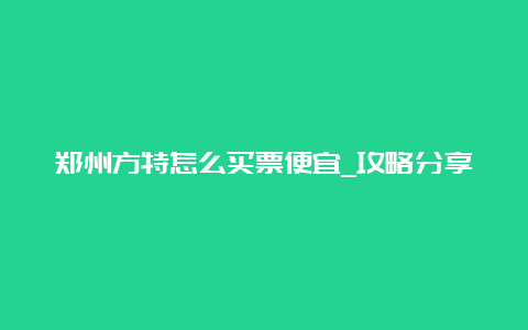 郑州方特怎么买票便宜_攻略分享