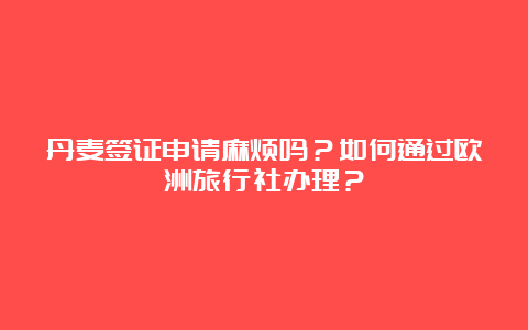 丹麦签证申请麻烦吗？如何通过欧洲旅行社办理？