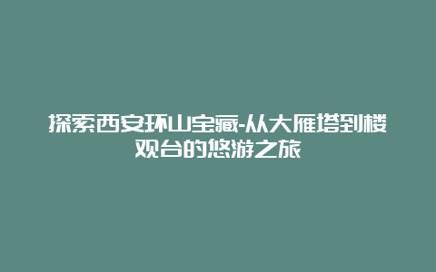 探索西安环山宝藏-从大雁塔到楼观台的悠游之旅