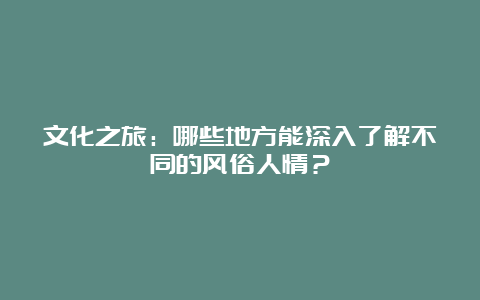 文化之旅：哪些地方能深入了解不同的风俗人情？