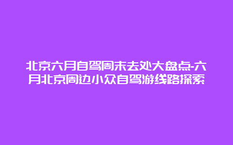 北京六月自驾周末去处大盘点-六月北京周边小众自驾游线路探索