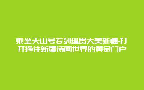 乘坐天山号专列纵贯大美新疆-打开通往新疆诗画世界的黄金门户