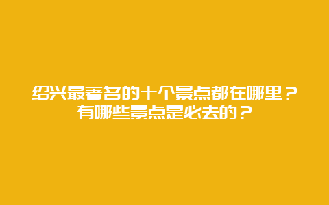 绍兴最著名的十个景点都在哪里？有哪些景点是必去的？