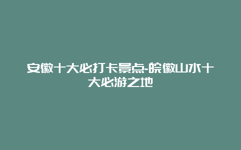 安徽十大必打卡景点-皖徽山水十大必游之地