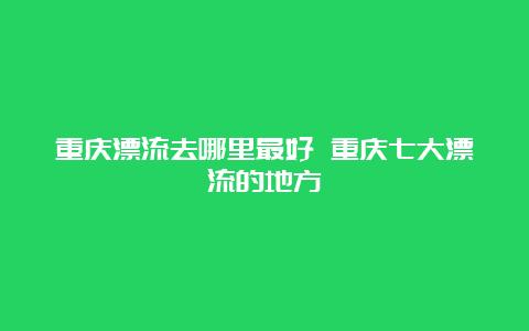 重庆漂流去哪里最好 重庆七大漂流的地方