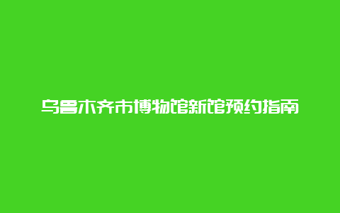 乌鲁木齐市博物馆新馆预约指南