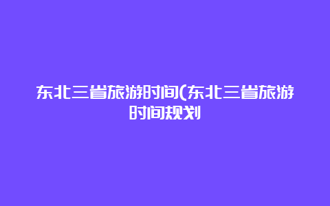 东北三省旅游时间(东北三省旅游时间规划