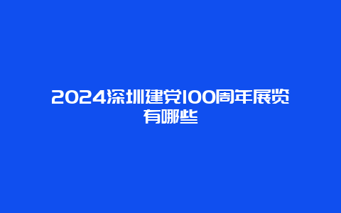 2024深圳建党100周年展览有哪些