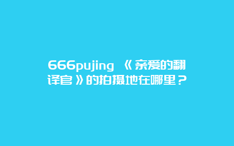 666pujing 《亲爱的翻译官》的拍摄地在哪里？