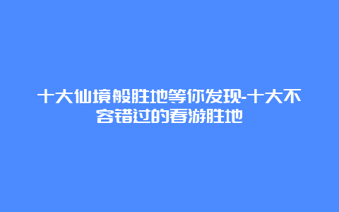 十大仙境般胜地等你发现-十大不容错过的春游胜地