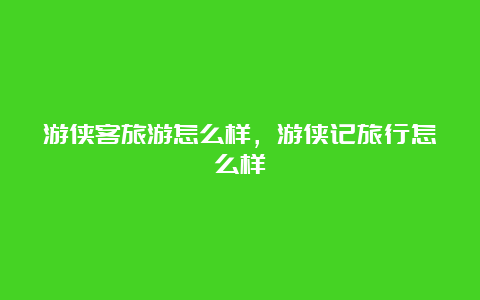 游侠客旅游怎么样，游侠记旅行怎么样