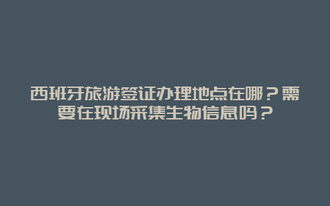 西班牙旅游签证办理地点在哪？需要在现场采集生物信息吗？