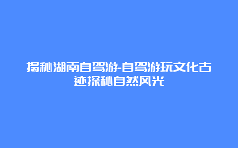 揭秘湖南自驾游-自驾游玩文化古迹探秘自然风光