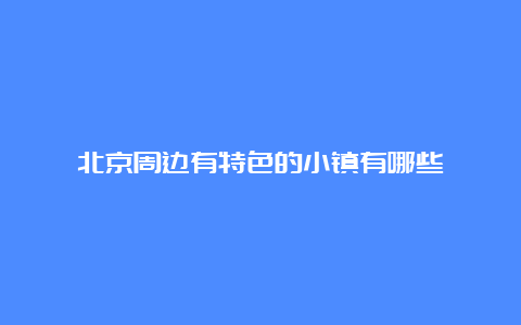 北京周边有特色的小镇有哪些