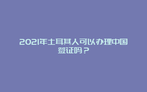 2021年土耳其人可以办理中国签证吗？