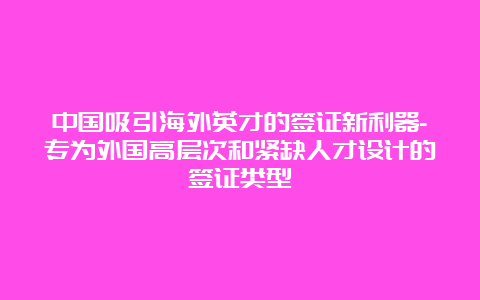 中国吸引海外英才的签证新利器-专为外国高层次和紧缺人才设计的签证类型