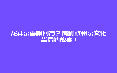 龙井茶香飘何方？揭秘杭州茶文化背后的故事！