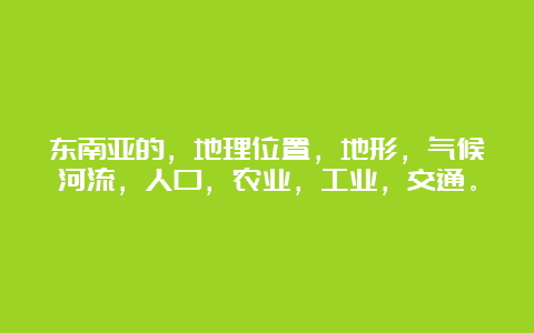 东南亚的，地理位置，地形，气候河流，人口，农业，工业，交通。