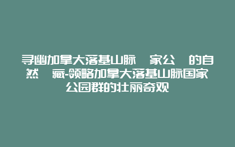 寻幽加拿大落基山脉國家公園的自然寶藏-领略加拿大落基山脉国家公园群的壮丽奇观