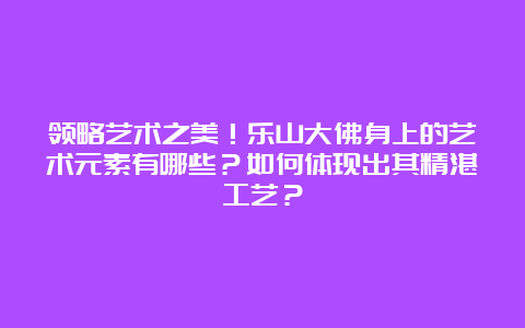 领略艺术之美！乐山大佛身上的艺术元素有哪些？如何体现出其精湛工艺？