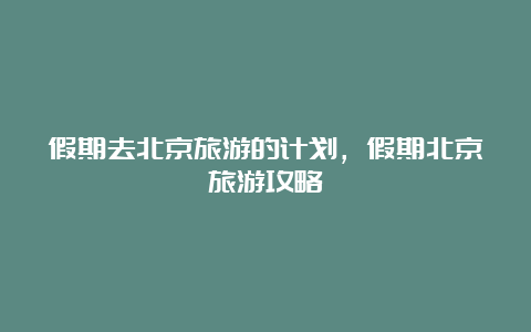 假期去北京旅游的计划，假期北京旅游攻略