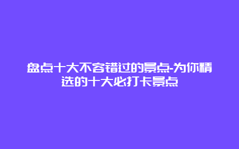 盘点十大不容错过的景点-为你精选的十大必打卡景点