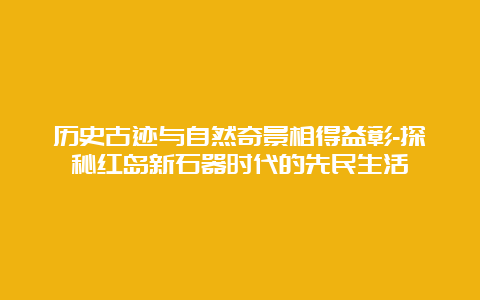 历史古迹与自然奇景相得益彰-探秘红岛新石器时代的先民生活