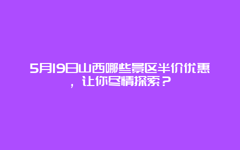 5月19日山西哪些景区半价优惠，让你尽情探索？