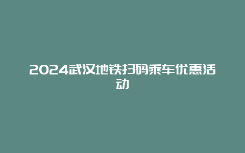 2024武汉地铁扫码乘车优惠活动