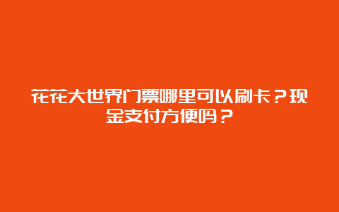 花花大世界门票哪里可以刷卡？现金支付方便吗？