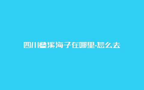 四川叠溪海子在哪里-怎么去