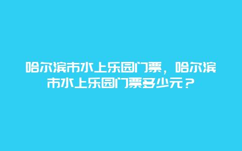 哈尔滨市水上乐园门票，哈尔滨市水上乐园门票多少元？