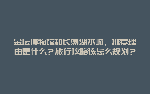 金坛博物馆和长荡湖水城，推荐理由是什么？旅行攻略该怎么规划？