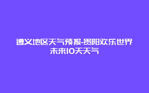 遵义地区天气预报-贵阳欢乐世界未来10天天气