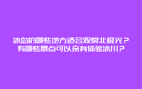 冰岛的哪些地方适合观赏北极光？有哪些景点可以亲身体验冰川？